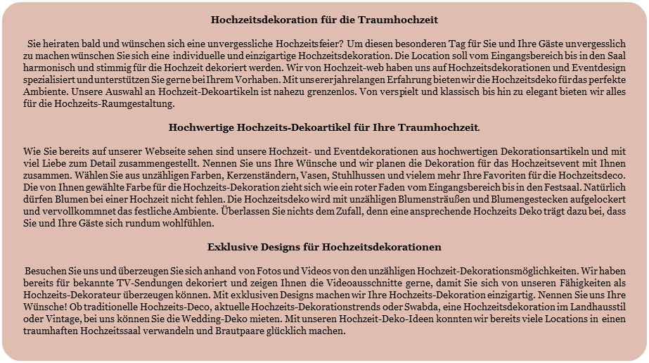 
Hochzeitsdekoration für die Traumhochzeit Sie heiraten bald und wünschen sich eine unvergessliche Hochzeitsfeier? Um diesen besonderen Tag für Sie und Ihre Gäste unvergesslich zu machen wünschen Sie sich eine individuelle und einzigartige Hochzeitsdekoration. Die Location soll vom Eingangsbereich bis in den Saal harmonisch und stimmig für die Hochzeit dekoriert werden. Wir von Hochzeit-web haben uns auf Hochzeitsdekorationen und Eventdesign spezialisiert und unterstützen Sie gerne bei Ihrem Vorhaben. Mit unserer jahrelangen Erfahrung bieten wir die Hochzeitsdeko für das perfekte Ambiente. Unsere Auswahl an Hochzeit-Dekoartikeln ist nahezu grenzenlos. Von verspielt und klassisch bis hin zu elegant bieten wir alles für die Hochzeits-Raumgestaltung. Hochwertige Hochzeits-Dekoartikel für Ihre Traumhochzeit. Wie Sie bereits auf unserer Webseite sehen sind unsere Hochzeit- und Eventdekorationen aus hochwertigen Dekorationsartikeln und mit viel Liebe zum Detail zusammengestellt. Nennen Sie uns Ihre Wünsche und wir planen die Dekoration für das Hochzeitsevent mit Ihnen zusammen. Wählen Sie aus unzähligen Farben, Kerzenständern, Vasen, Stuhlhussen und vielem mehr Ihre Favoriten für die Hochzeitsdeco. Die von Ihnen gewählte Farbe für die Hochzeits-Dekoration zieht sich wie ein roter Faden vom Eingangsbereich bis in den Festsaal. Natürlich dürfen Blumen bei einer Hochzeit nicht fehlen. Die Hochzeitsdeko wird mit unzähligen Blumensträußen und Blumengestecken aufgelockert und vervollkommnet das festliche Ambiente. Überlassen Sie nichts dem Zufall, denn eine ansprechende Hochzeits Deko trägt dazu bei, dass Sie und Ihre Gäste sich rundum wohlfühlen. Exklusive Designs für Hochzeitsdekorationen Besuchen Sie uns und überzeugen Sie sich anhand von Fotos und Videos von den unzähligen Hochzeit-Dekorationsmöglichkeiten. Wir haben bereits für bekannte TV-Sendungen dekoriert und zeigen Ihnen die Videoausschnitte gerne, damit Sie sich von unseren Fähigkeiten als Hochzeits-Dekorateur überzeugen können. Mit exklusiven Designs machen wir Ihre Hochzeits-Dekoration einzigartig. Nennen Sie uns Ihre Wünsche! Ob traditionelle Hochzeits-Deco, aktuelle Hochzeits-Dekorationstrends oder Swabda, eine Hochzeitsdekoration im Landhausstil oder Vintage, bei uns können Sie die Wedding-Deko mieten. Mit unseren Hochzeit-Deko-Ideen konnten wir bereits viele Locations in einen traumhaften Hochzeitssaal verwandeln und Brautpaare glücklich machen. 