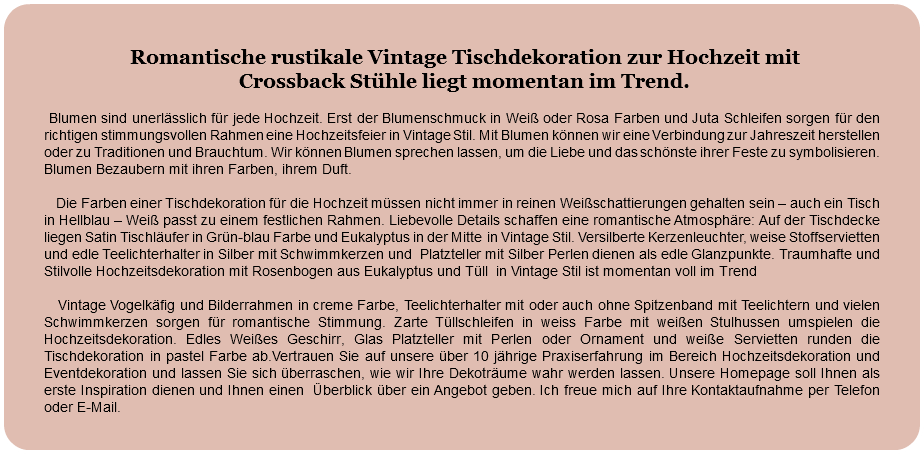 &nbsp;Romantische rustikale Vintage Tischdekoration zur Hochzeit mit Crossback Stühle liegt momentan im Trend. Blumen sind unerlässlich für jede Hochzeit. Erst der Blumenschmuck in Weiß oder Rosa Farben und Juta Schleifen sorgen für den richtigen stimmungsvollen Rahmen eine Hochzeitsfeier in Vintage Stil. Mit Blumen können wir eine Verbindung zur Jahreszeit herstellen oder zu Traditionen und Brauchtum. Wir können Blumen sprechen lassen, um die Liebe und das schönste ihrer Feste zu symbolisieren. Blumen Bezaubern mit ihren Farben, ihrem Duft. Die Farben einer Tischdekoration für die Hochzeit müssen nicht immer in reinen Weißschattierungen gehalten sein – auch ein Tisch in Hellblau – Weiß passt zu einem festlichen Rahmen. Liebevolle Details schaffen eine romantische Atmosphäre: Auf der Tischdecke liegen Satin Tischläufer in Grün-blau Farbe und Eukalyptus in der Mitte in Vintage Stil. Versilberte Kerzenleuchter, weise Stoffservietten und edle Teelichterhalter in Silber mit Schwimmkerzen und Platzteller mit Silber Perlen dienen als edle Glanzpunkte. Traumhafte und Stilvolle Hochzeitsdekoration mit Rosenbogen aus Eukalyptus und Tüll in Vintage Stil ist momentan voll im Trend Vintage Vogelkäfig und Bilderrahmen in creme Farbe, Teelichterhalter mit oder auch ohne Spitzenband mit Teelichtern und vielen Schwimmkerzen sorgen für romantische Stimmung. Zarte Tüllschleifen in weiss Farbe mit weißen Stulhussen umspielen die Hochzeitsdekoration. Edles Weißes Geschirr, Glas Platzteller mit Perlen oder Ornament und weiße Servietten runden die Tischdekoration in pastel Farbe ab.Vertrauen Sie auf unsere über 10 jährige Praxiserfahrung im Bereich Hochzeitsdekoration und Eventdekoration und lassen Sie sich überraschen, wie wir Ihre Dekoträume wahr werden lassen. Unsere Homepage soll Ihnen als erste Inspiration dienen und Ihnen einen Überblick über ein Angebot geben. Ich freue mich auf Ihre Kontaktaufnahme per Telefon oder E-Mail. 